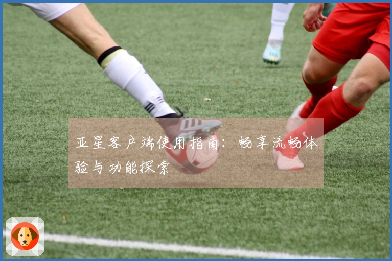 亚星客户端使用指南：畅享流畅体验与功能探索