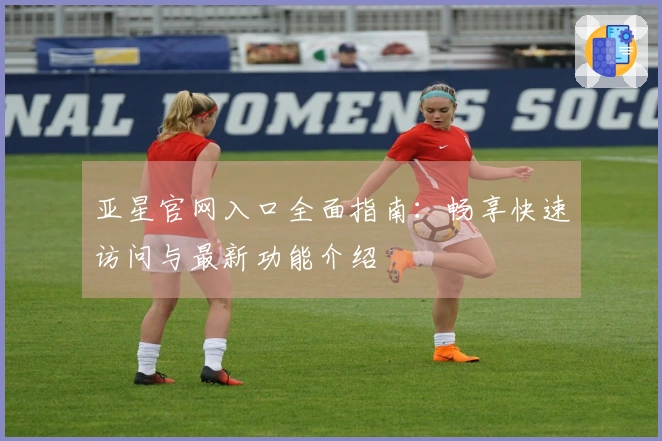 亚星官网入口全面指南：畅享快速访问与最新功能介绍
