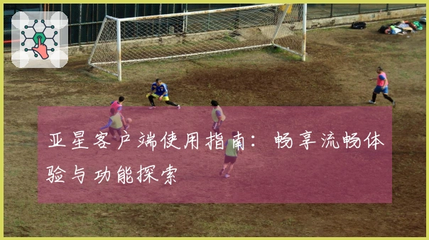亚星客户端使用指南：畅享流畅体验与功能探索