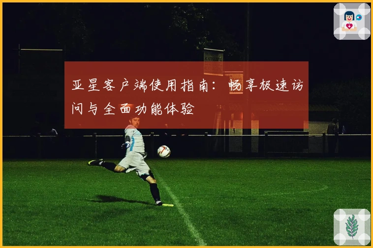 亚星客户端使用指南:畅享极速访问与全面功能体验