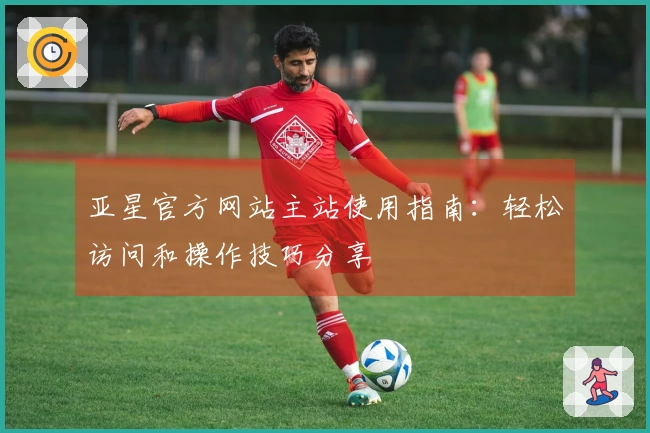 亚星官方网站主站使用指南:轻松访问和操作技巧分享