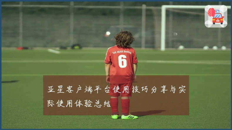 亚星客户端平台使用技巧分享与实际使用体验总结