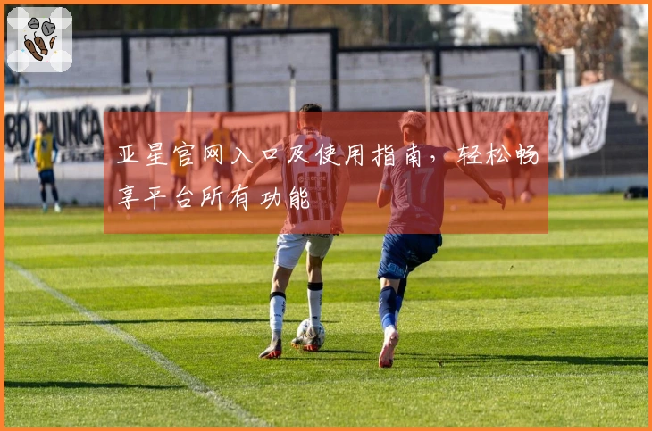 亚星官网入口及使用指南，轻松畅享平台所有功能